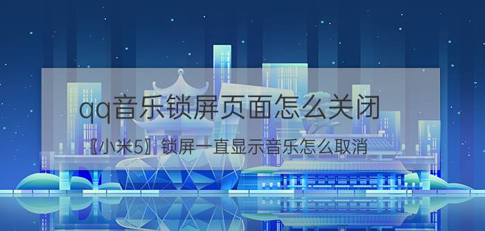 qq音乐锁屏页面怎么关闭 〖小米5〗锁屏一直显示音乐怎么取消？